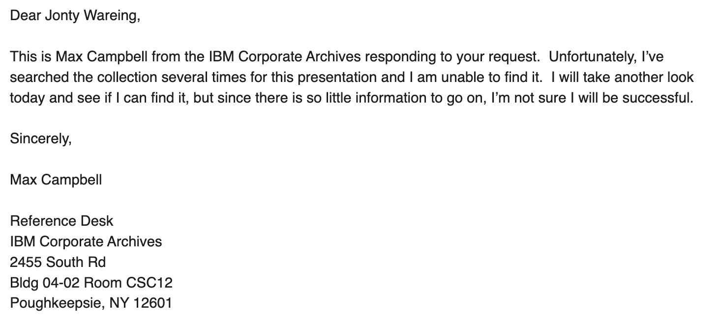 Dear Jonty Wareing, This is Max Campbell from the IBM Corporate Archives responding to your request. Unfortunately, I've searched the collection several times for this presentation and I am unable to find it. I will take another look today and see if I can find it, but since there is so little information to go on, l'm not sure I will be successful. Sincerely, Max Campbell, Reference Desk, IBM Corporate Archives, 2455 South Rd, Bldg 04-02 Room CSC12, Poughkeepsie, NY 12601